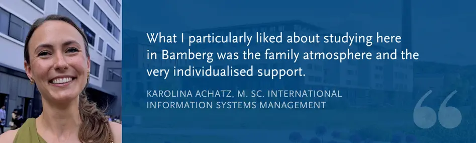 Karolina Achatz, M. Sc. International Information Systems Management: What I particularly liked about studying here  in Bamberg was the family atmosphere and the very individualised support.